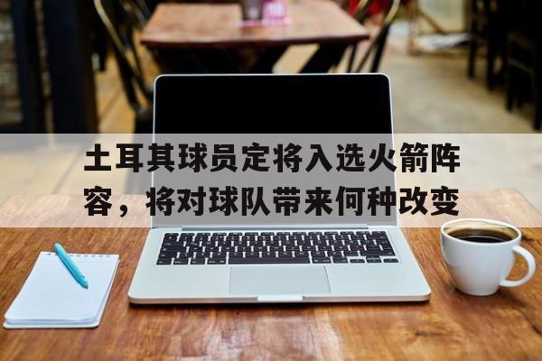 土耳其球员定将入选火箭阵容，将对球队带来何种改变