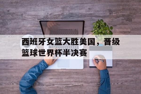 西班牙女篮大胜美国，晋级篮球世界杯半决赛
