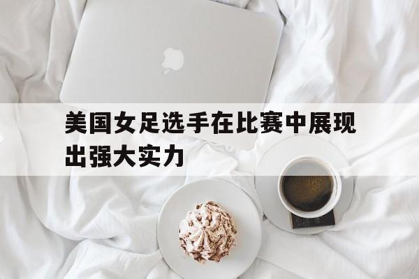 美国女足选手在比赛中展现出强大实力